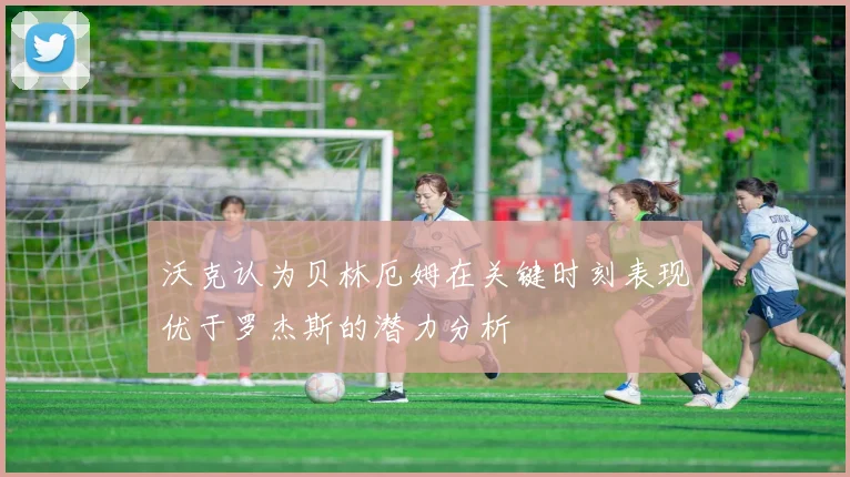 沃克认为贝林厄姆在关键时刻表现优于罗杰斯的潜力分析