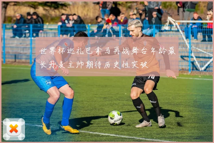 世界杯巡礼巴拿马再战舞台年龄最长丹麦主帅期待历史性突破