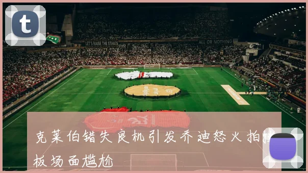 克莱伯错失良机引发乔迪怒火拍挡板场面尴尬
