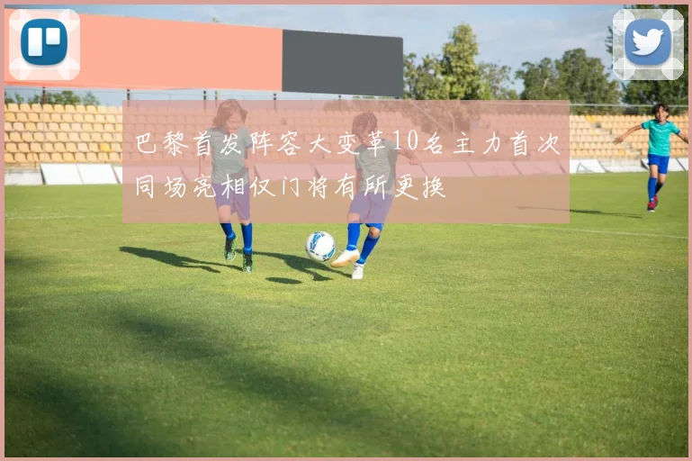 巴黎首发阵容大变革10名主力首次同场亮相仅门将有所更换