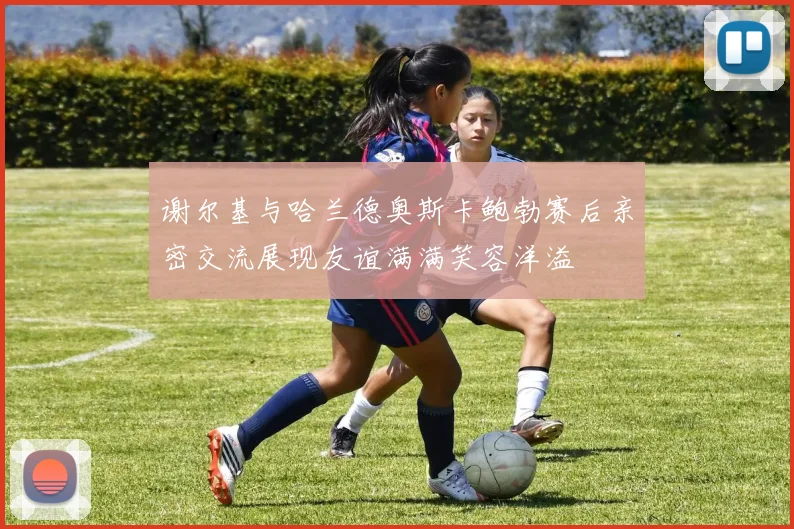 谢尔基与哈兰德奥斯卡鲍勃赛后亲密交流展现友谊满满笑容洋溢