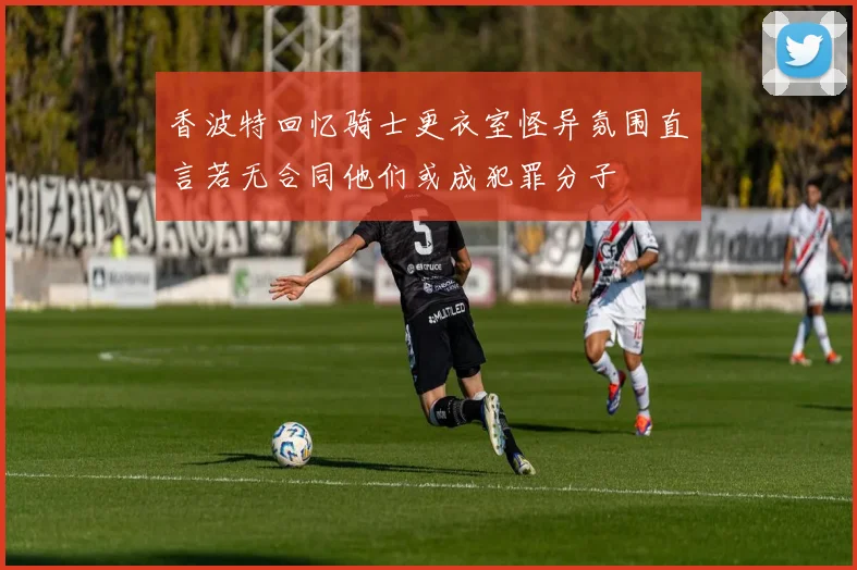 香波特回忆骑士更衣室怪异氛围直言若无合同他们或成犯罪分子