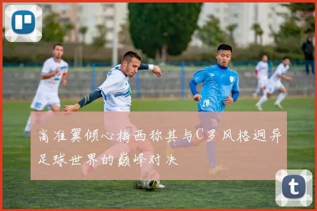 高准翼倾心梅西称其与C罗风格迥异足球世界的巅峰对决