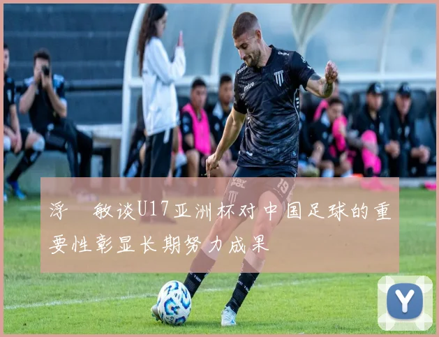 浮嶋敏谈U17亚洲杯对中国足球的重要性彰显长期努力成果