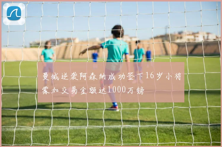 曼城逆袭阿森纳成功签下16岁小将蒙加交易金额达1000万镑