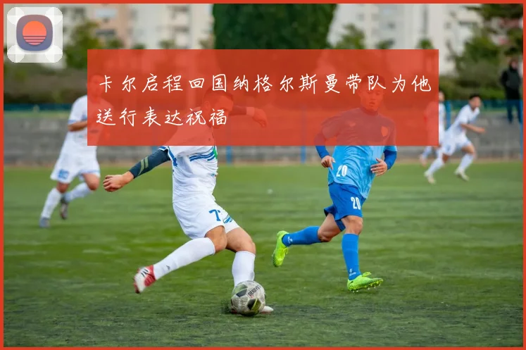卡尔启程回国纳格尔斯曼带队为他送行表达祝福