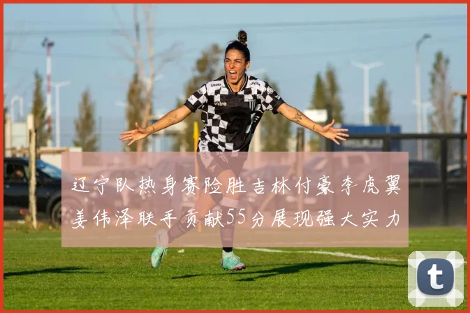 辽宁队热身赛险胜吉林付豪李虎翼姜伟泽联手贡献55分展现强大实力