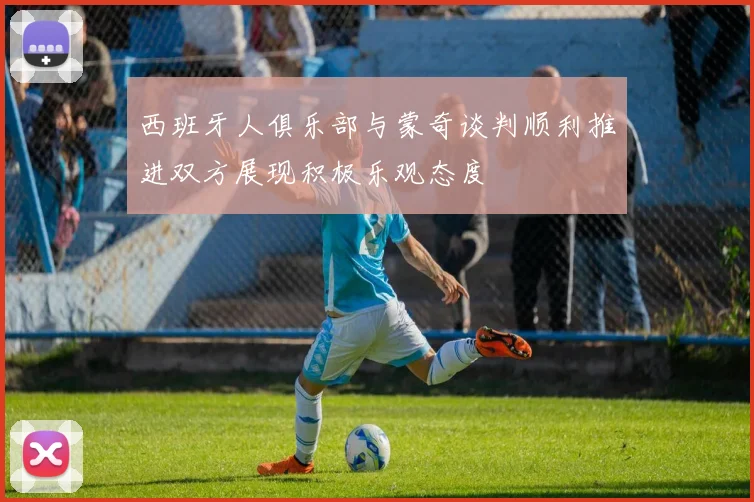 西班牙人俱乐部与蒙奇谈判顺利推进双方展现积极乐观态度