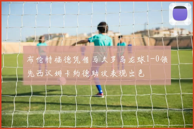 布伦特福德凭借马夫罗乌龙球1-0领先西汉姆卡约德助攻表现出色