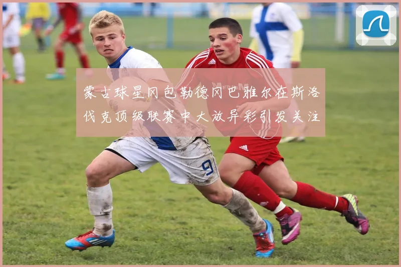 蒙古球星冈包勒德冈巴雅尔在斯洛伐克顶级联赛中大放异彩引发关注