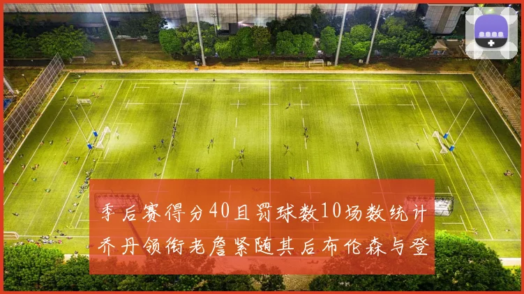 季后赛得分40且罚球数10场数统计乔丹领衔老詹紧随其后布伦森与登库并肩奋战