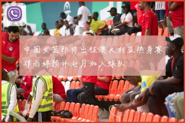中国女篮即将出征澳大利亚热身赛邓雨婷预计七月加入球队