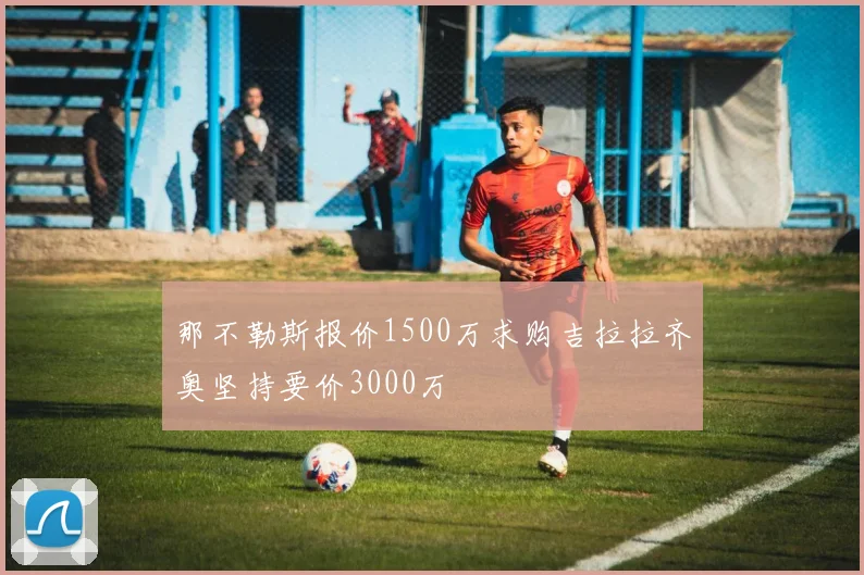 那不勒斯报价1500万求购吉拉拉齐奥坚持要价3000万