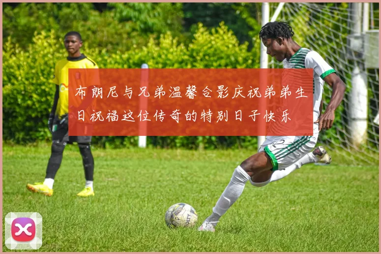 布朗尼与兄弟温馨合影庆祝弟弟生日祝福这位传奇的特别日子快乐