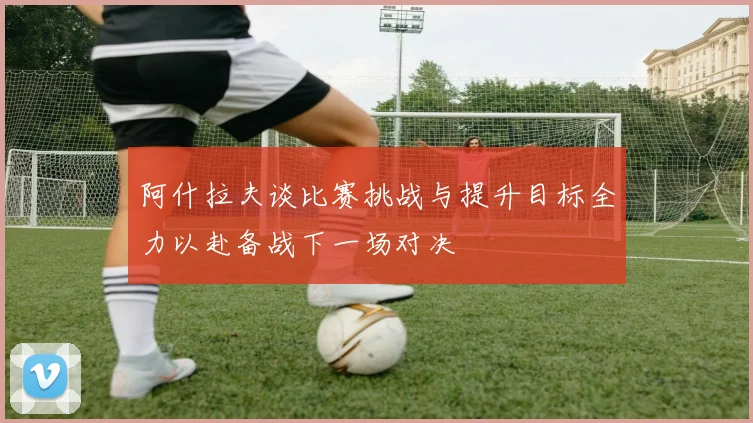 阿什拉夫谈比赛挑战与提升目标全力以赴备战下一场对决