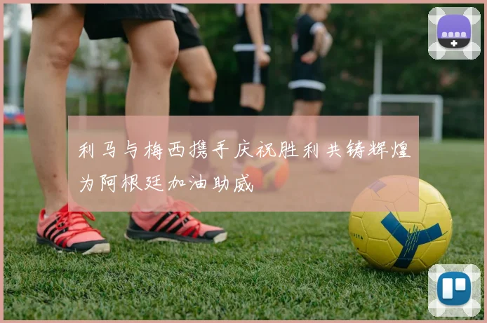 利马与梅西携手庆祝胜利共铸辉煌为阿根廷加油助威