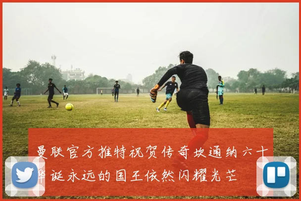 曼联官方推特祝贺传奇坎通纳六十华诞永远的国王依然闪耀光芒