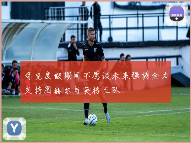 奇克度假期间不愿谈未来强调全力支持图赫尔与英格兰队